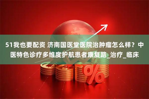 51我也要配资 济南国医堂医院治肿瘤怎么样?中医特色诊疗多维度护航患者康复路_治疗_临床