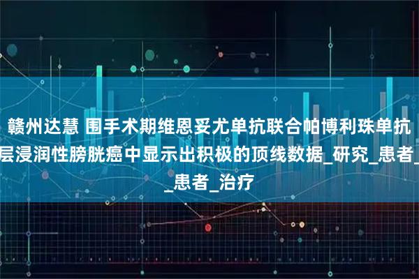 赣州达慧 围手术期维恩妥尤单抗联合帕博利珠单抗在肌层浸润性膀胱癌中显示出积极的顶线数据_研究_患者_治疗