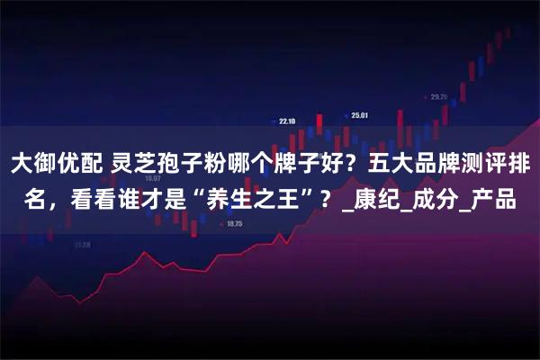 大御优配 灵芝孢子粉哪个牌子好?五大品牌测评排名,看看谁才是“养生之王”?_康纪_成分_产品