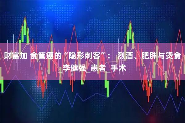 财富加 食管癌的“隐形刺客”： 烈酒、肥胖与烫食_李健强_患者_手术