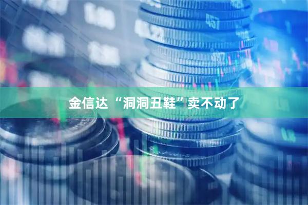 金信达 “洞洞丑鞋”卖不动了