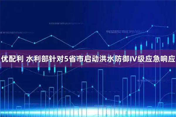 优配利 水利部针对5省市启动洪水防御Ⅳ级应急响应