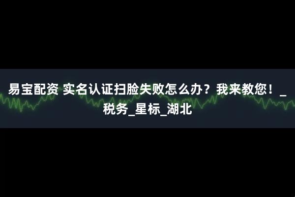 易宝配资 实名认证扫脸失败怎么办？我来教您！_税务_星标_湖北