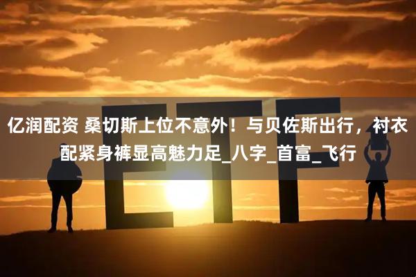 亿润配资 桑切斯上位不意外!与贝佐斯出行,衬衣配紧身裤显高魅力足_八字_首富_飞行