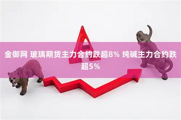 金御网 玻璃期货主力合约跌超8% 纯碱主力合约跌超5%