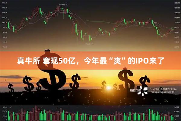 真牛所 套现50亿,今年最“爽”的IPO来了