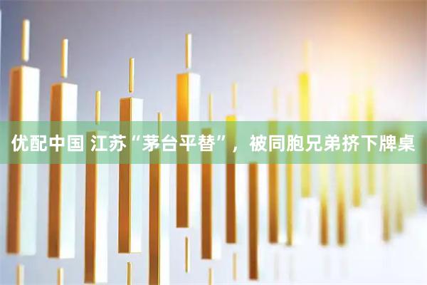 优配中国 江苏“茅台平替”,被同胞兄弟挤下牌桌