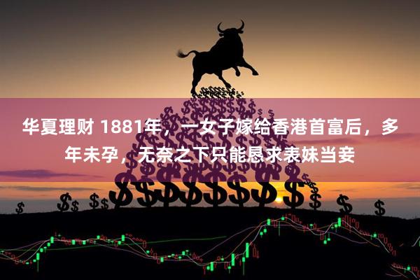 华夏理财 1881年，一女子嫁给香港首富后，多年未孕，无奈之下只能恳求表妹当妾