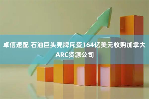 卓信速配 石油巨头壳牌斥资164亿美元收购加拿大ARC资源公司