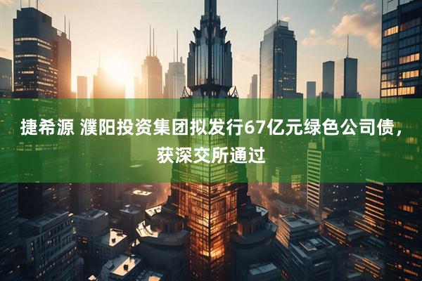 捷希源 濮阳投资集团拟发行67亿元绿色公司债，获深交所通过