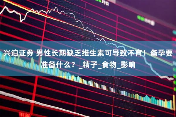 兴泊证券 男性长期缺乏维生素可导致不育！备孕要准备什么？_精子_食物_影响