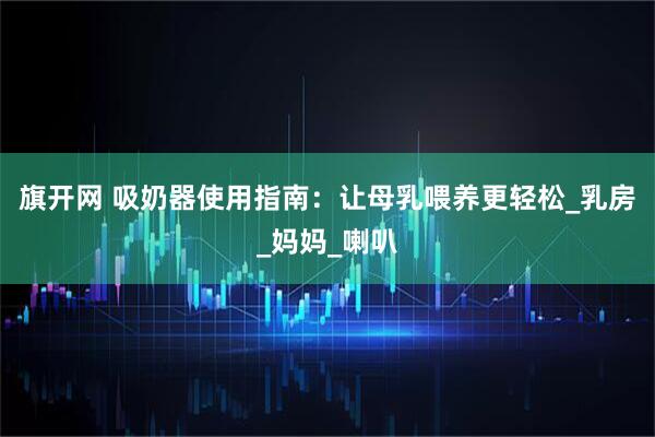旗开网 吸奶器使用指南：让母乳喂养更轻松_乳房_妈妈_喇叭