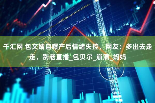 千汇网 包文婧自曝产后情绪失控，网友：多出去走走，别老直播_包贝尔_崩溃_妈妈
