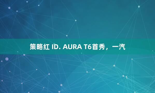 策略红 ID. AURA T6首秀，一汽