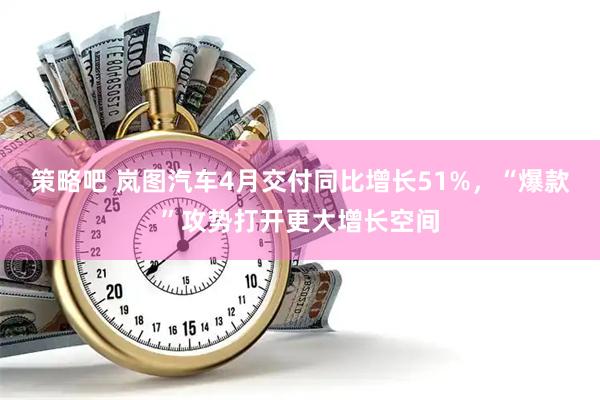 策略吧 岚图汽车4月交付同比增长51%，“爆款”攻势打开更大增长空间