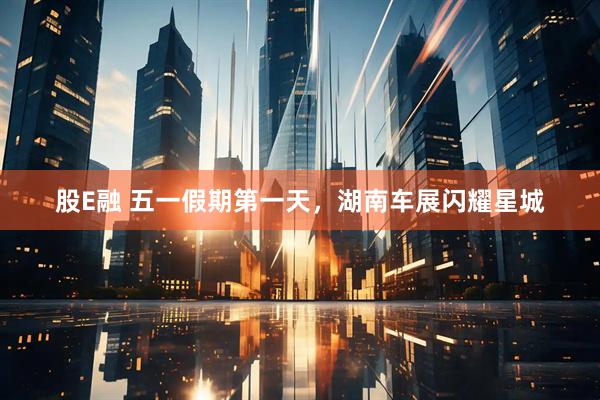 股E融 五一假期第一天，湖南车展闪耀星城