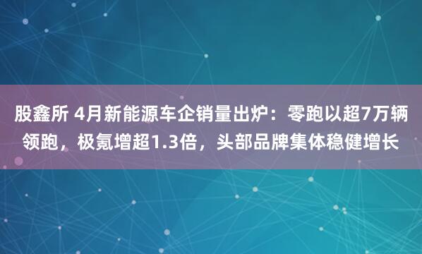 股鑫所 4月新能源车企销量出炉:零跑以超7万辆领跑,极氪增超1.3倍,头部品牌集体稳健增长