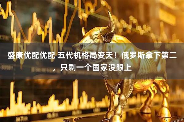 盛康优配优配 五代机格局变天！俄罗斯拿下第二，只剩一个国家没跟上