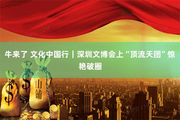 牛来了 文化中国行｜深圳文博会上“顶流天团”惊艳破圈