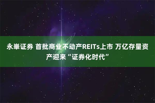 永崋证券 首批商业不动产REITs上市 万亿存量资产迎来“证券化时代”