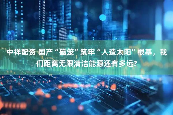 中祥配资 国产“磁笼”筑牢“人造太阳”根基，我们距离无限清洁能源还有多远?