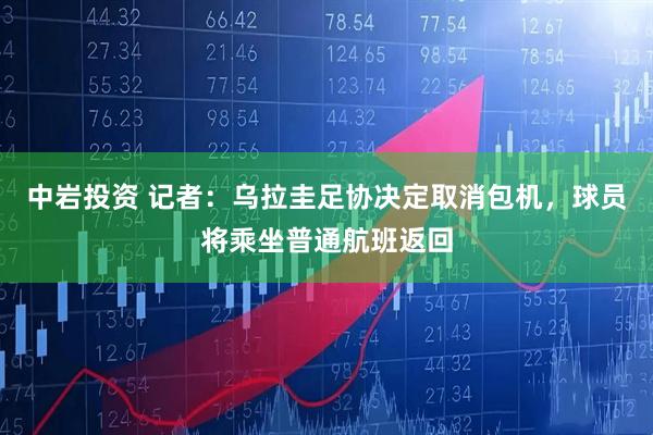 中岩投资 记者：乌拉圭足协决定取消包机，球员将乘坐普通航班返回
