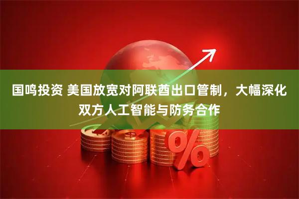 国鸣投资 美国放宽对阿联酋出口管制,大幅深化双方人工智能与防务合作