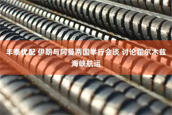 丰泰优配 伊朗与阿曼两国举行会谈 讨论霍尔木兹海峡航运