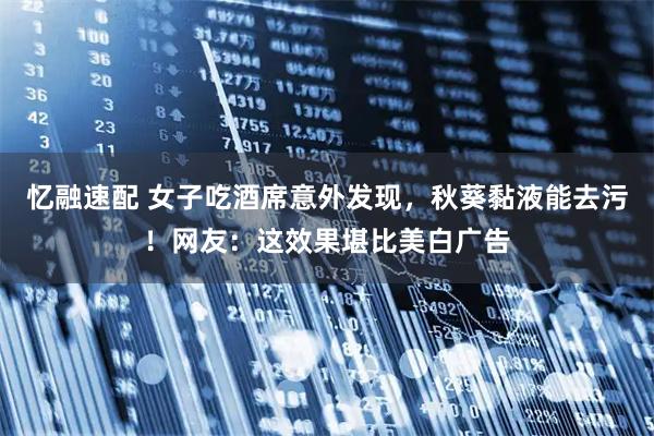 忆融速配 女子吃酒席意外发现，秋葵黏液能去污！网友：这效果堪比美白广告