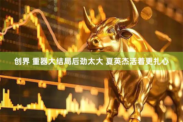 创界 重器大结局后劲太大 夏英杰活着更扎心